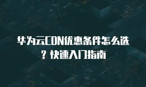 华为云CDN优惠条件怎么选？快速入门指南
