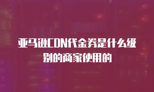 亚马逊CDN代金券是什么级别的商家使用的