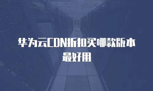华为云CDN折扣买哪款版本最好用