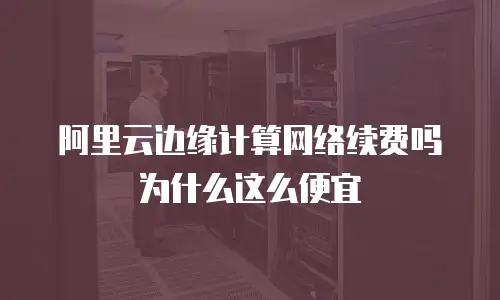 阿里云边缘计算网络续费吗为什么这么便宜