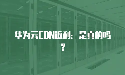 华为云CDN返利：是真的吗？