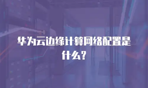 华为云边缘计算网络配置是什么？