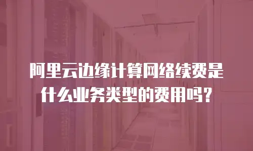 阿里云边缘计算网络续费是什么业务类型的费用吗？