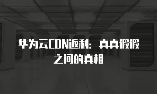 华为云CDN返利：真真假假之间的真相