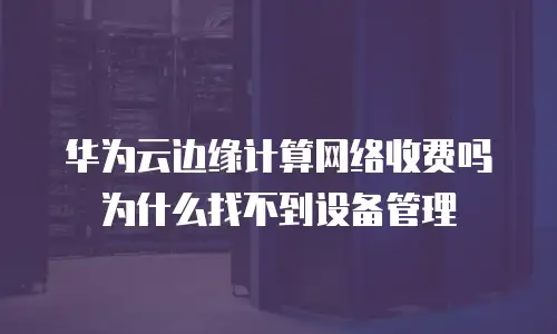华为云边缘计算网络收费吗为什么找不到设备管理