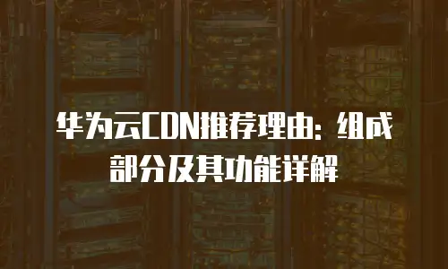 华为云CDN推荐理由: 组成部分及其功能详解