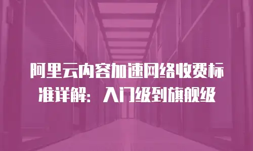阿里云内容加速网络收费标准详解：入门级到旗舰级