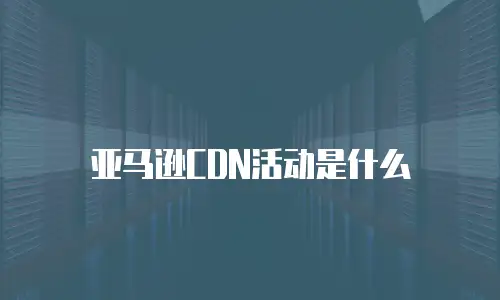 亚马逊CDN活动是什么