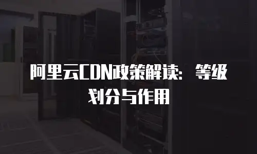 阿里云CDN政策解读：等级划分与作用
