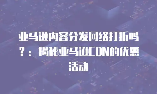 亚马逊内容分发网络打折吗？：揭秘亚马逊CDN的优惠活动