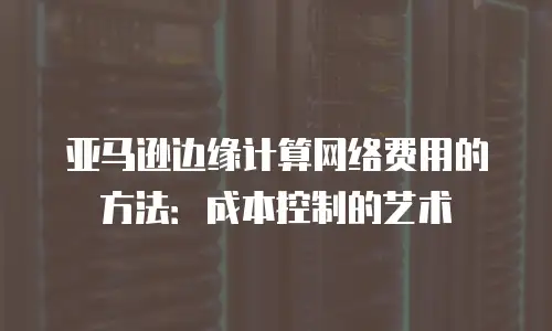 亚马逊边缘计算网络费用的方法：成本控制的艺术
