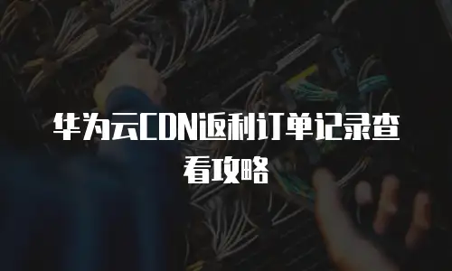 华为云CDN返利订单记录查看攻略