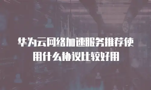 华为云网络加速服务推荐使用什么协议比较好用