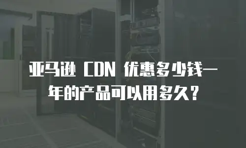 亚马逊 CDN 优惠多少钱一年的产品可以用多久？