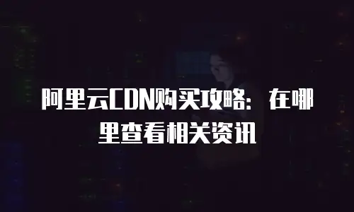 阿里云CDN购买攻略：在哪里查看相关资讯