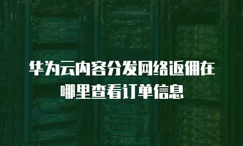 华为云内容分发网络返佣在哪里查看订单信息