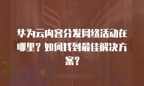 华为云内容分发网络活动在哪里？如何找到最佳解决方案？