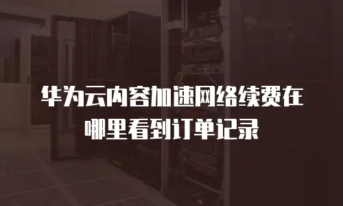 华为云内容加速网络续费在哪里看到订单记录