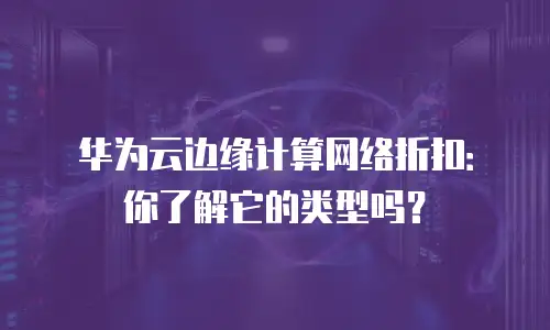 华为云边缘计算网络折扣：你了解它的类型吗？
