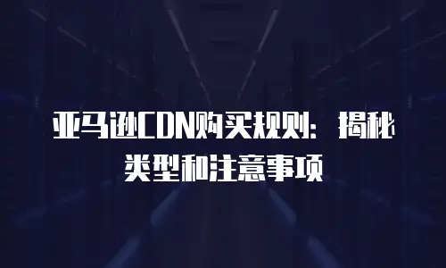 亚马逊CDN购买规则：揭秘类型和注意事项