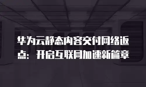 华为云静态内容交付网络返点：开启互联网加速新篇章