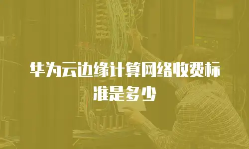华为云边缘计算网络收费标准是多少
