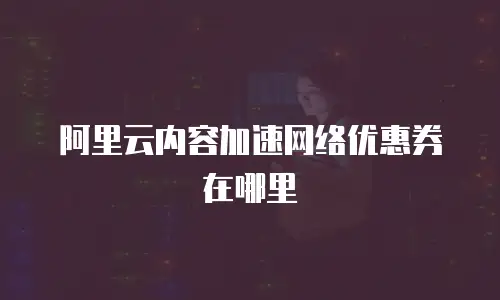 阿里云内容加速网络优惠券在哪里