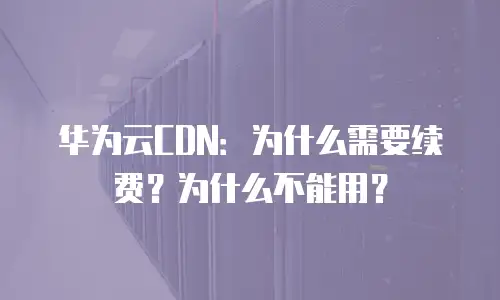 华为云CDN：为什么需要续费？为什么不能用？