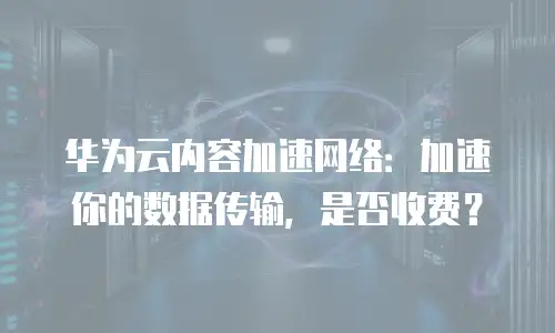 华为云内容加速网络：加速你的数据传输，是否收费？