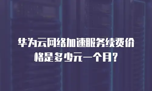 华为云网络加速服务续费价格是多少元一个月？