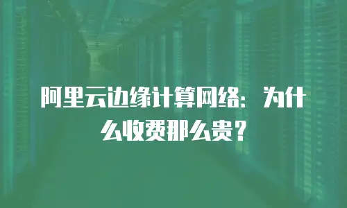 阿里云边缘计算网络：为什么收费那么贵？