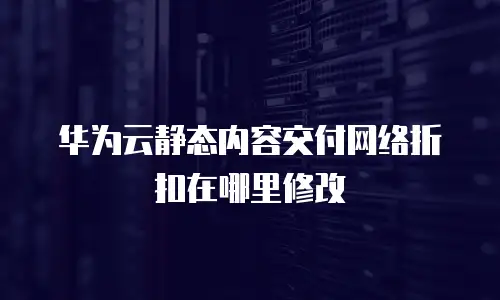 华为云静态内容交付网络折扣在哪里修改