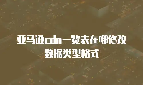 亚马逊cdn一览表在哪修改数据类型格式