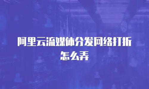 阿里云流媒体分发网络打折怎么弄