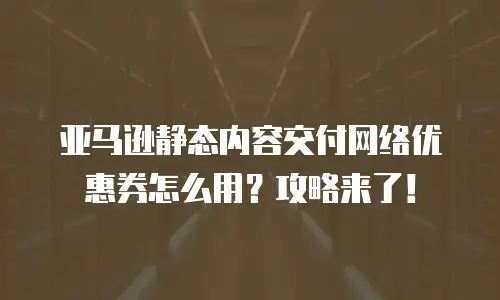 亚马逊静态内容交付网络优惠券怎么用？攻略来了！