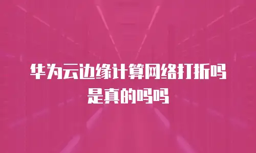 华为云边缘计算网络打折吗是真的吗吗