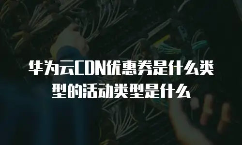 华为云CDN优惠券是什么类型的活动类型是什么