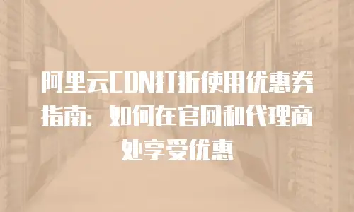 阿里云CDN打折使用优惠券指南：如何在官网和代理商处享受优惠