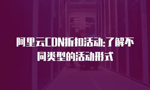 阿里云CDN折扣活动:了解不同类型的活动形式