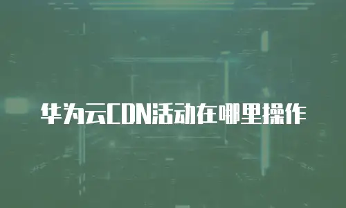 华为云CDN活动在哪里操作