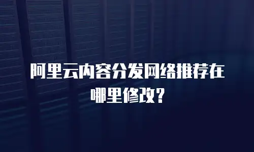 阿里云内容分发网络推荐在哪里修改？