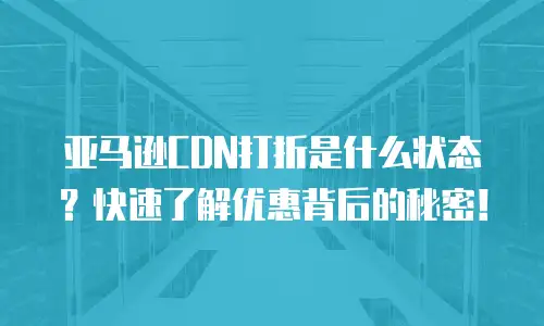 亚马逊CDN打折是什么状态？快速了解优惠背后的秘密！