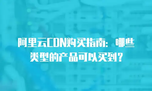 阿里云CDN购买指南：哪些类型的产品可以买到？