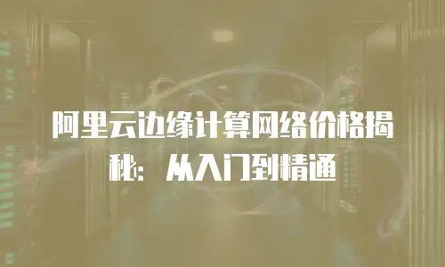 阿里云边缘计算网络价格揭秘：从入门到精通