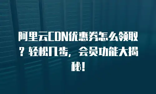阿里云CDN优惠券怎么领取？轻松几步，会员功能大揭秘！