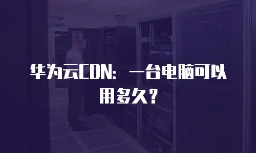 华为云CDN：一台电脑可以用多久？