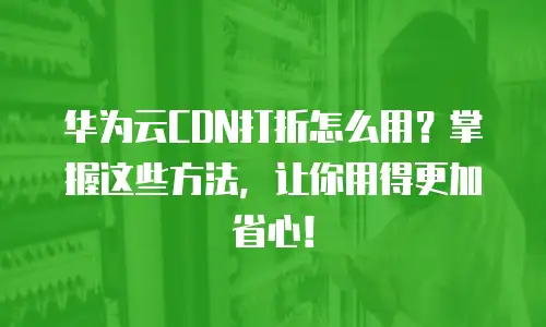 华为云CDN打折怎么用？掌握这些方法，让你用得更加省心！