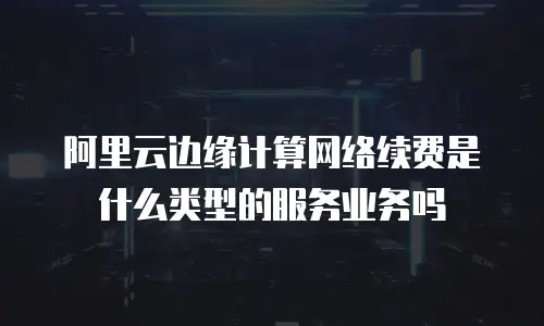 阿里云边缘计算网络续费是什么类型的服务业务吗
