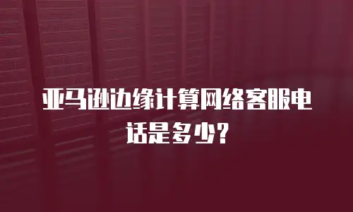 亚马逊边缘计算网络客服电话是多少？