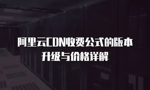 阿里云CDN收费公式的版本升级与价格详解